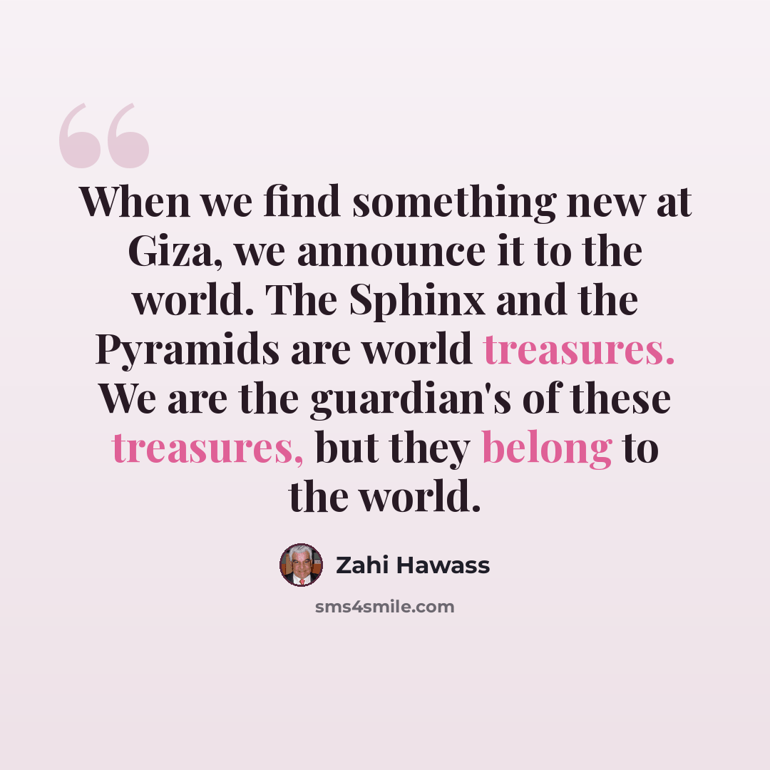 “When we find something new at Giza, we announce it to the world. The Sphinx and the Pyramids are world treasures. We are the guardian's of these treasures, but they belong to the world.” quote by Zahi Hawass