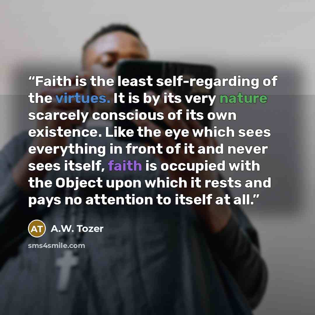 “Faith is the least self-regarding of the virtues. It is by its very nature scarcely conscious of its own existence. Like the eye which sees everything in front of it and never sees itself, faith is occupied with the Object upon which it rests and pays no attention to itself at all.” quote by A.W. Tozer