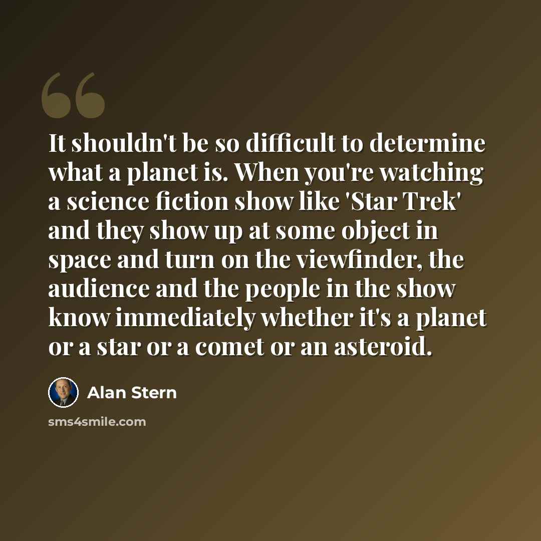 “It shouldn't be so difficult to determine what a planet is. When you're watching a science fiction show like 'Star Trek' and they show up at some object in space and turn on the viewfinder, the audience and the people in the show know immediately whether it's a planet or a star or a comet or an…” quote by Alan Stern