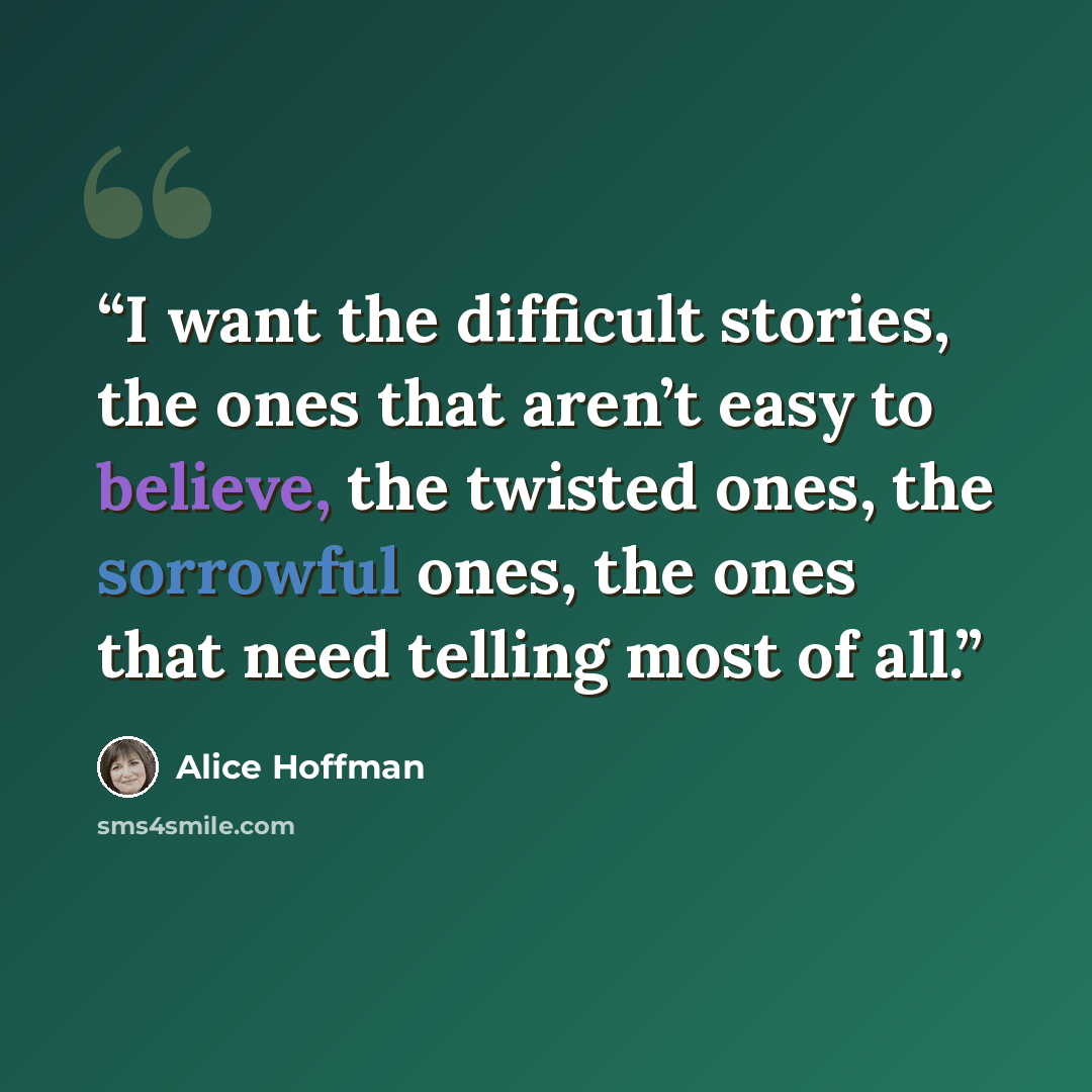 “I want the difficult stories, the ones that aren’t easy to believe, the twisted ones, the sorrowful ones, the ones that need telling most of all.” quote by Alice Hoffman