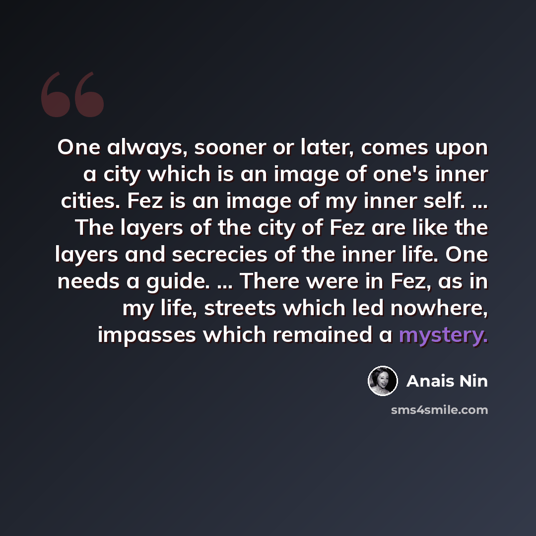 “One always, sooner or later, comes upon a city which is an image of one's inner cities. Fez is an image of my inner self. ... The layers of the city of Fez are like the layers and secrecies of the inner life. One needs a guide. ... There were in Fez, as in my life, streets which led nowhere…” quote by Anais Nin