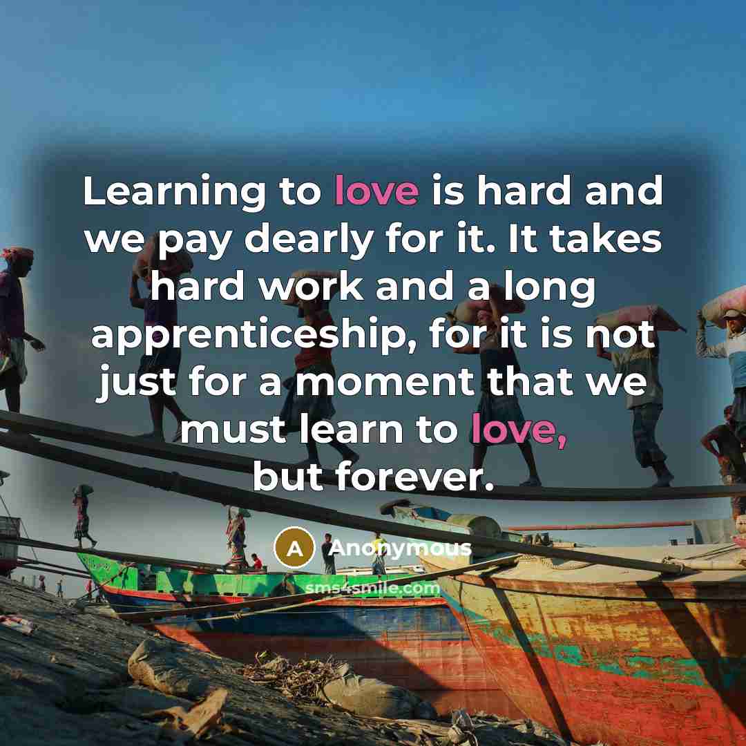 “Learning to love is hard and we pay dearly for it. It takes hard work and a long apprenticeship, for it is not just for a moment that we must learn to love, but forever.” quote by Anonymous