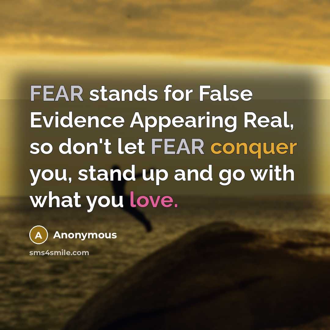 “FEAR stands for False Evidence Appearing Real, so don't let FEAR conquer you, stand up and go with what you love.” quote by Anonymous