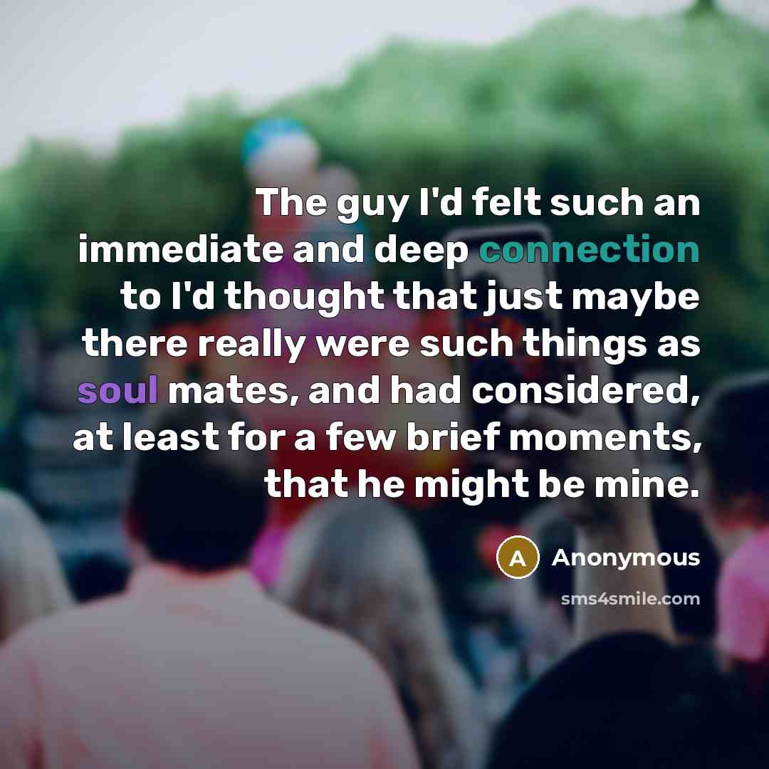 “The guy I'd felt such an immediate and deep connection to I'd thought that just maybe there really were such things as soul mates, and had considered, at least for a few brief moments, that he might be mine.” quote by Anonymous