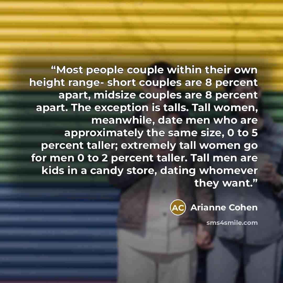“Most people couple within their own height range- short couples are 8 percent apart, midsize couples are 8 percent apart. The exception is talls. Tall women, meanwhile, date men who are approximately the same size, 0 to 5 percent taller; extremely tall women go for men 0 to 2 percent taller. Tall…” quote by Arianne Cohen