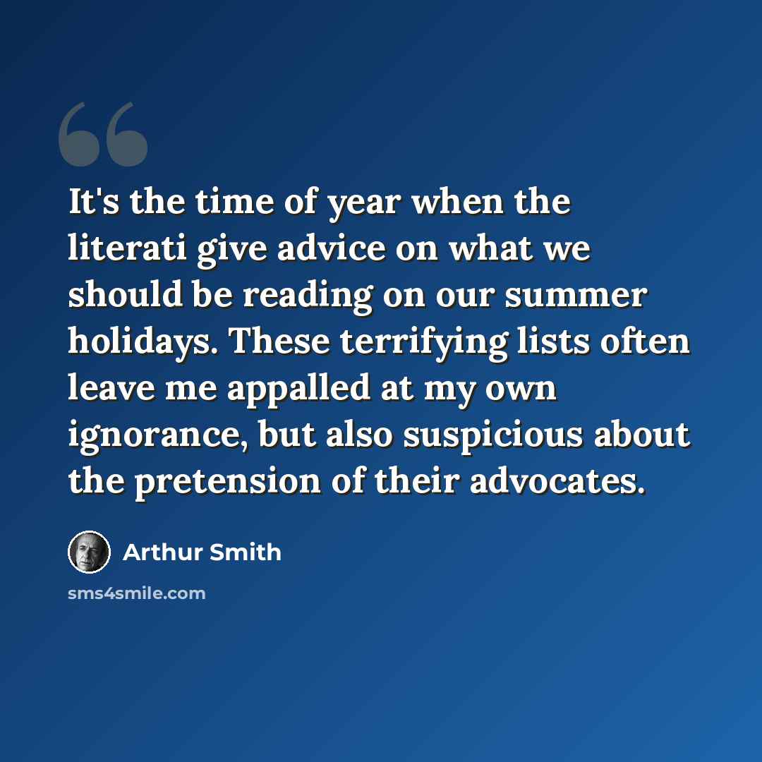 “It's the time of year when the literati give advice on what we should be reading on our summer holidays. These terrifying lists often leave me appalled at my own ignorance, but also suspicious about the pretension of their advocates.” quote by Arthur Smith