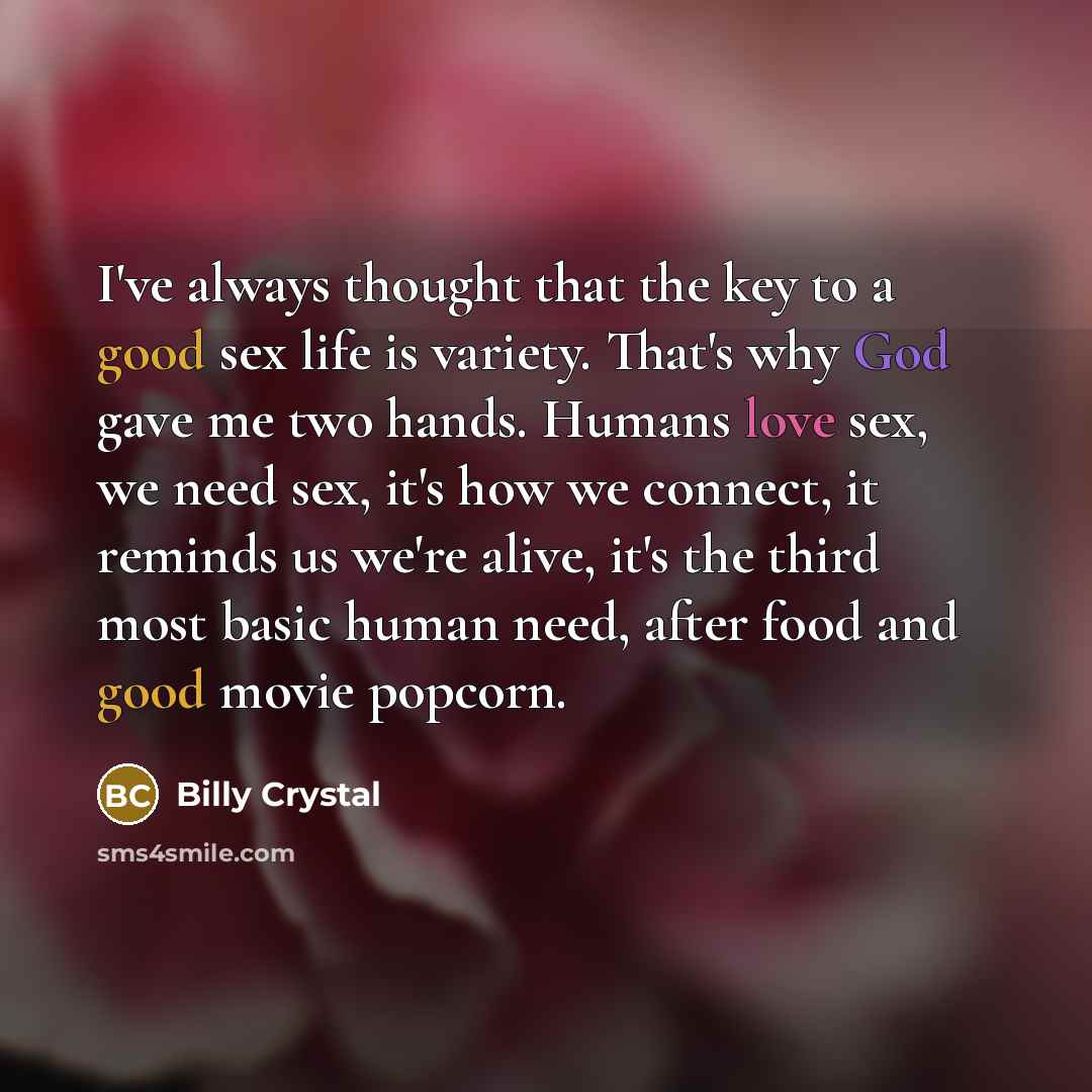 “I've always thought that the key to a good sex life is variety. That's why God gave me two hands. Humans love sex, we need sex, it's how we connect, it reminds us we're alive, it's the third most basic human need, after food and good movie popcorn.” quote by Billy Crystal