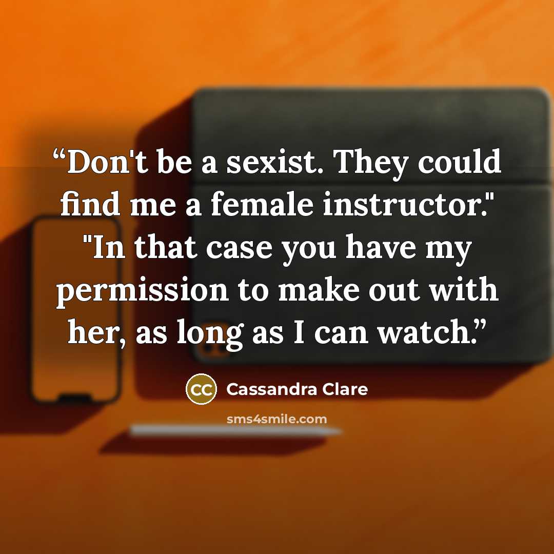 “Don't be a sexist. They could find me a female instructor." "In that case you have my permission to make out with her, as long as I can watch.” quote by Cassandra Clare