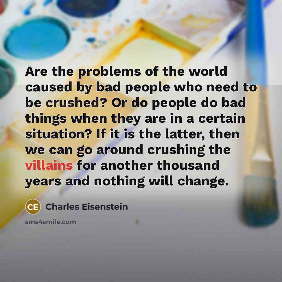 “Are the problems of the world caused by bad people who need to be crushed? Or do people do bad things when they are in a certain situation? If it is the latter, then we can go around crushing the villains for another thousand years and nothing will change.” quote by Charles Eisenstein