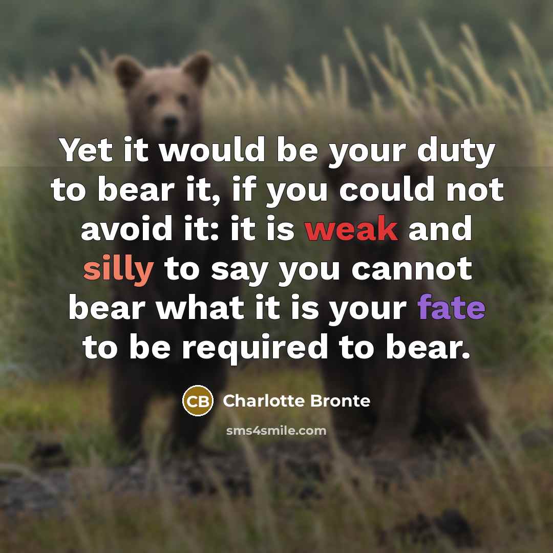 “Yet it would be your duty to bear it, if you could not avoid it: it is weak and silly to say you cannot bear what it is your fate to be required to bear.” quote by Charlotte Bronte