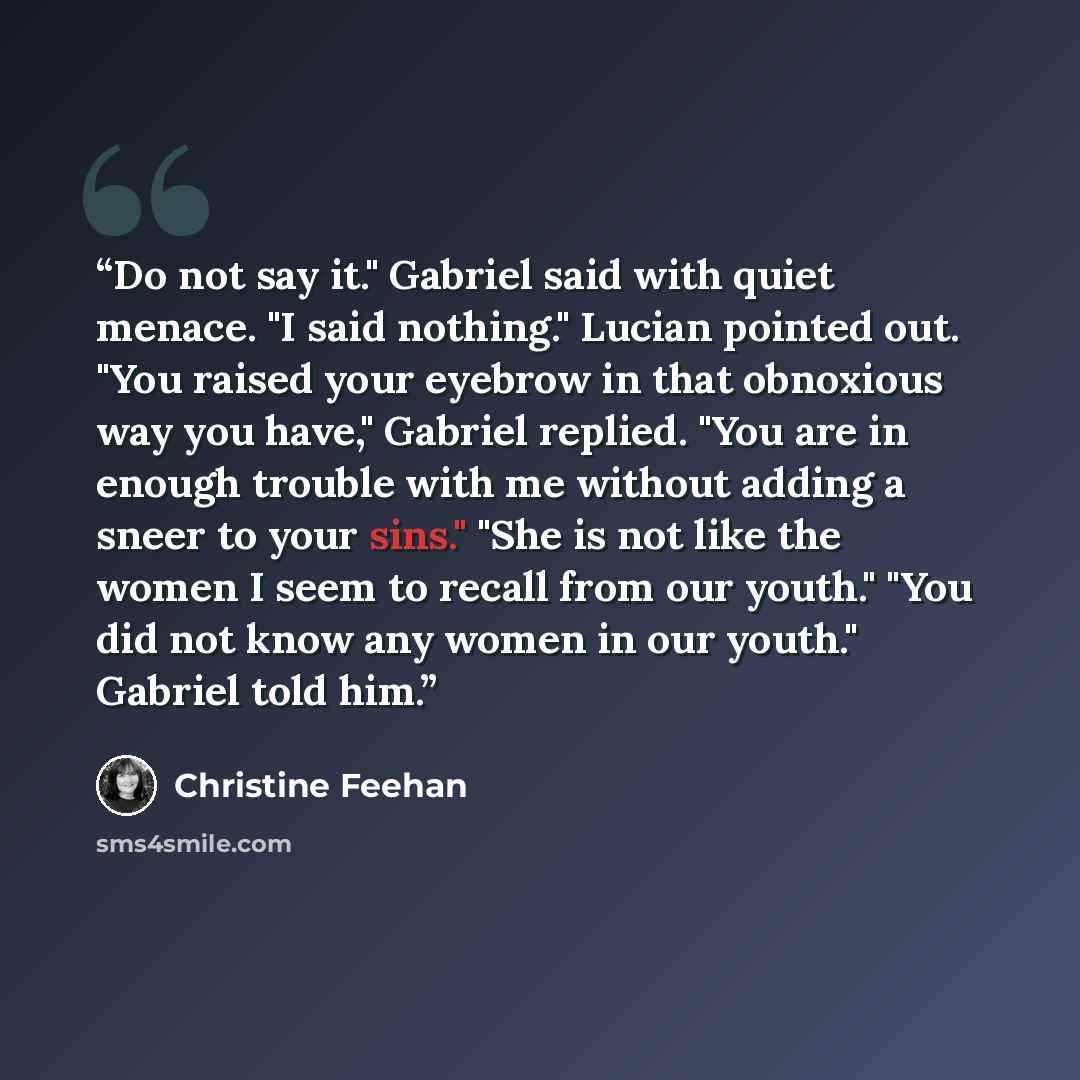 “Do not say it." Gabriel said with quiet menace. "I said nothing." Lucian pointed out. "You raised your eyebrow in that obnoxious way you have," Gabriel replied. "You are in enough trouble with me without adding a sneer to your sins." "She is not like the women I seem to recall from our youth."…” quote by Christine Feehan