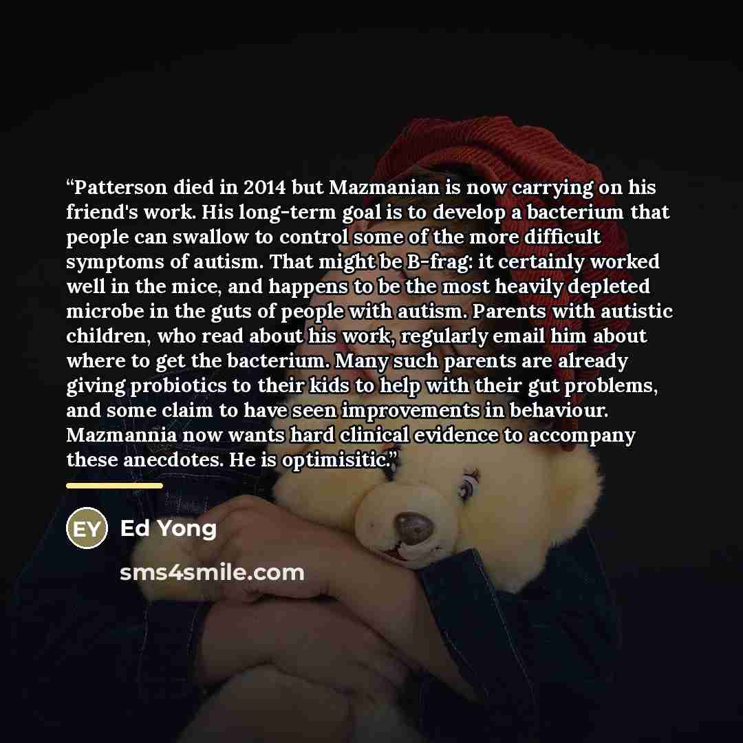 “Patterson died in 2014 but Mazmanian is now carrying on his friend's work. His long-term goal is to develop a bacterium that people can swallow to control some of the more difficult symptoms of autism. That might be B-frag: it certainly worked well in the mice, and happens to be the most heavily…” quote by Ed Yong