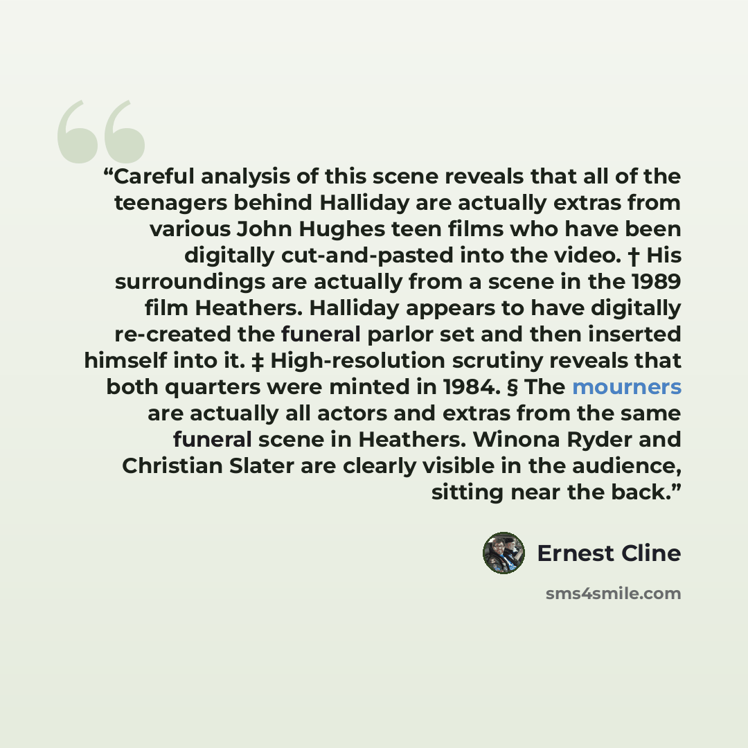 “Careful analysis of this scene reveals that all of the teenagers behind Halliday are actually extras from various John Hughes teen films who have been digitally cut-and-pasted into the video. † His surroundings are actually from a scene in the 1989 film Heathers. Halliday appears to have digitally…” quote by Ernest Cline