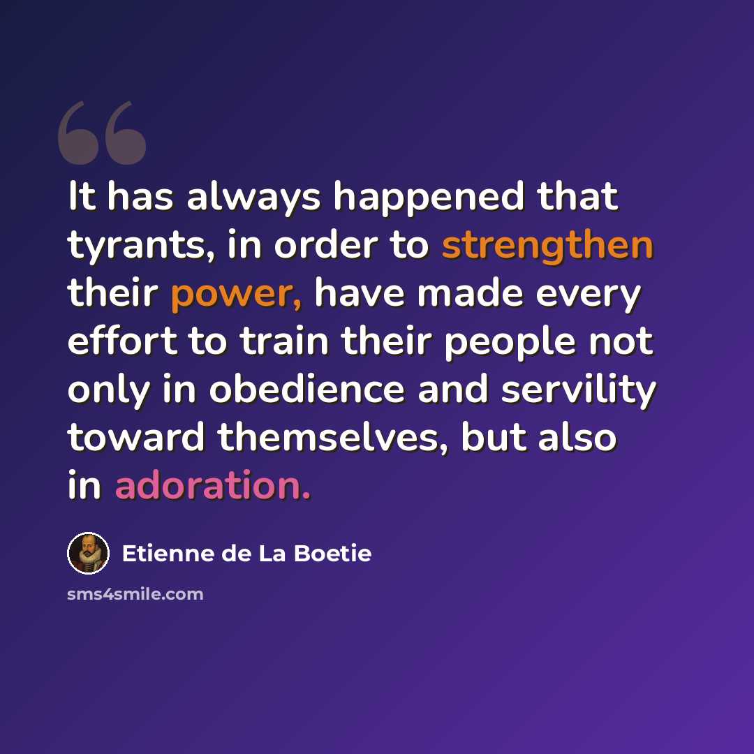 “It has always happened that tyrants, in order to strengthen their power, have made every effort to train their people not only in obedience and servility toward themselves, but also in adoration.” quote by Etienne de La Boetie