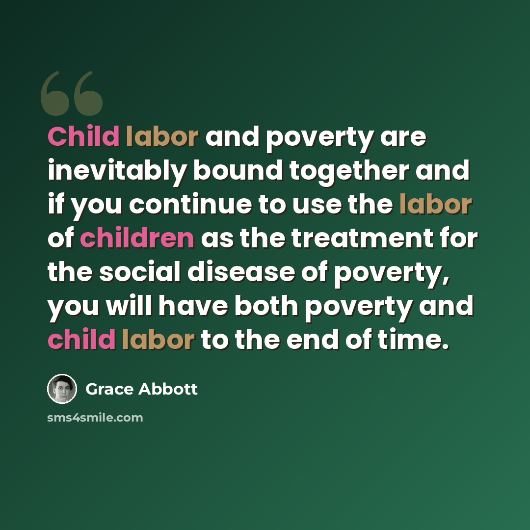 “Child labor and poverty are inevitably bound together and if you continue to use the labor of children as the treatment for the social disease of poverty, you will have both poverty and child labor to the end of time.” quote by Grace Abbott