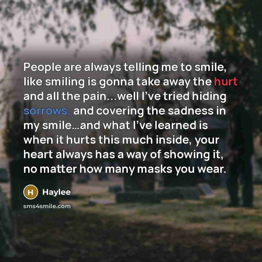 “People are always telling me to smile, like smiling is gonna take away the hurt and all the pain...well I've tried hiding sorrows, and covering the sadness in my smile…and what I've learned is when it hurts this much inside, your heart always has a way of showing it, no matter how many masks you…” quote by Haylee