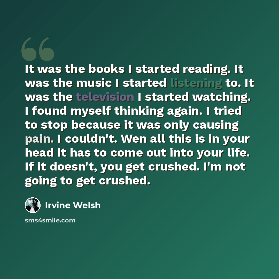“It was the books I started reading. It was the music I started listening to. It was the television I started watching. I found myself thinking again. I tried to stop because it was only causing pain. I couldn't. Wen all this is in your head it has to come out into your life. If it doesn't, you get…” quote by Irvine Welsh