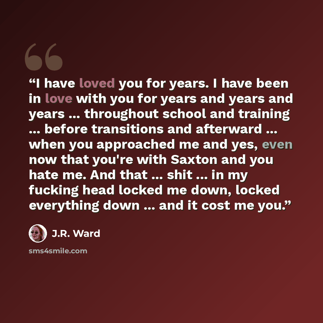 “I have loved you for years. I have been in love with you for years and years and years ... throughout school and training ... before transitions and afterward ... when you approached me and yes, even now that you're with Saxton and you hate me. And that ... shit ... in my fucking head locked me…” quote by J.R. Ward