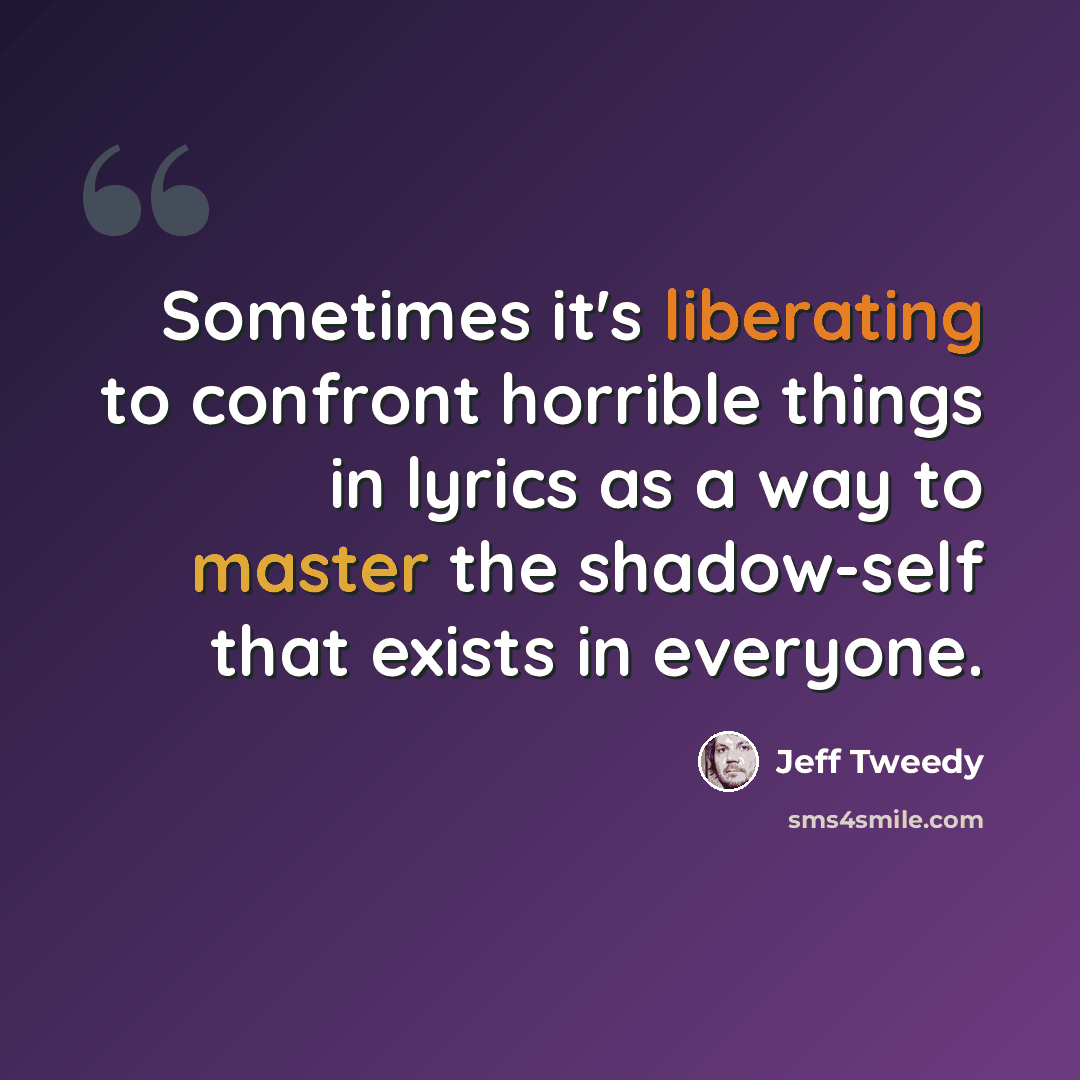 “Sometimes it's liberating to confront horrible things in lyrics as a way to master the shadow-self that exists in everyone.” quote by Jeff Tweedy
