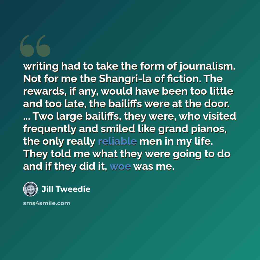 “writing had to take the form of journalism. Not for me the Shangri-la of fiction. The rewards, if any, would have been too little and too late, the bailiffs were at the door. ... Two large bailiffs, they were, who visited frequently and smiled like grand pianos, the only really reliable men in my…” quote by Jill Tweedie