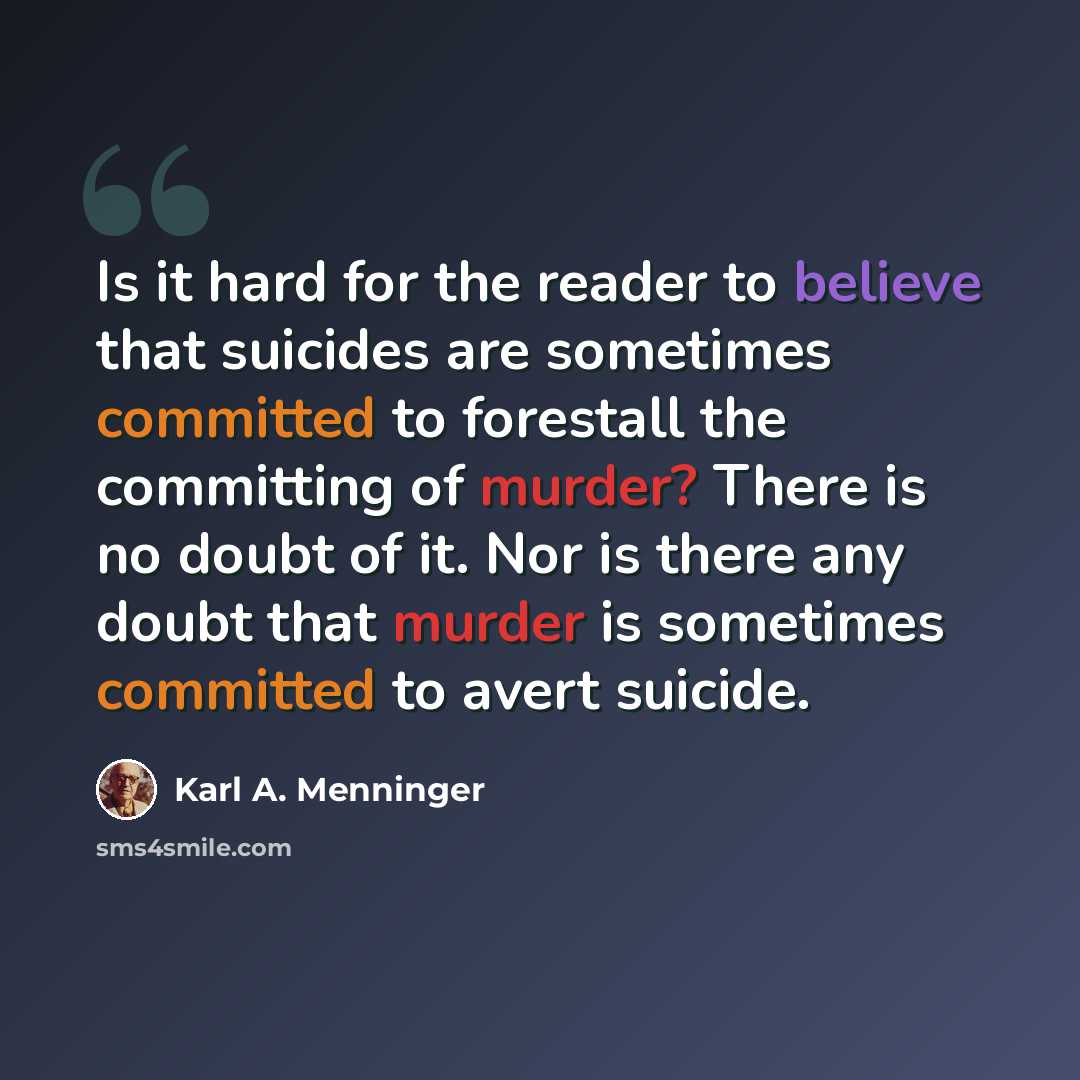 “Is it hard for the reader to believe that suicides are sometimes committed to forestall the committing of murder? There is no doubt of it. Nor is there any doubt that murder is sometimes committed to avert suicide.” quote by Karl A. Menninger