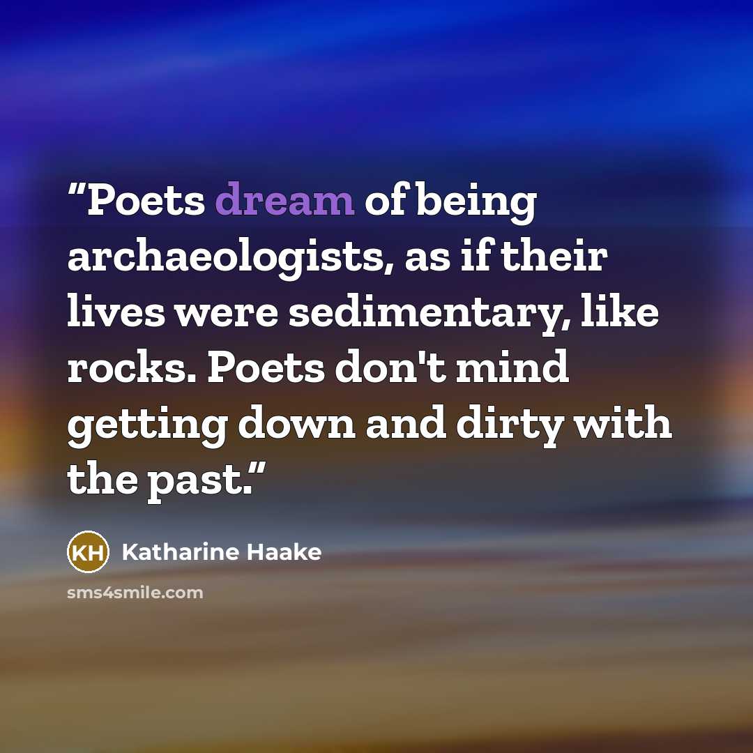 “Poets dream of being archaeologists, as if their lives were sedimentary, like rocks. Poets don't mind getting down and dirty with the past.” quote by Katharine Haake