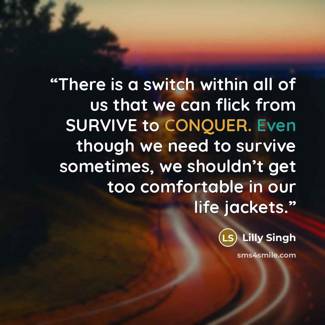 “There is a switch within all of us that we can flick from SURVIVE to CONQUER. Even though we need to survive sometimes, we shouldn’t get too comfortable in our life jackets.” quote by Lilly Singh