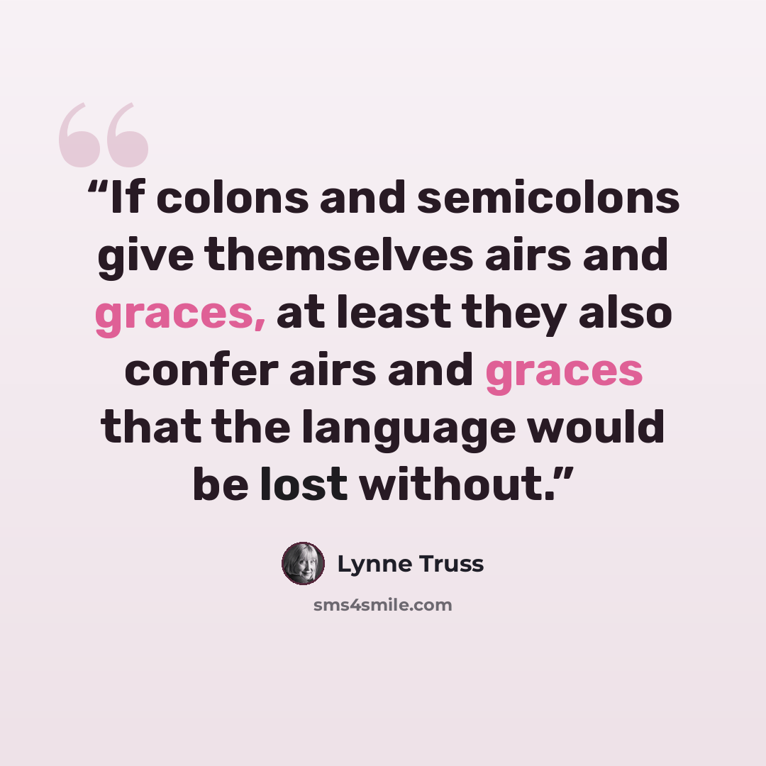 “If colons and semicolons give themselves airs and graces, at least they also confer airs and graces that the language would be lost without.” quote by Lynne Truss