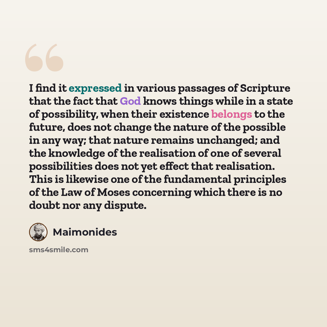 “I find it expressed in various passages of Scripture that the fact that God knows things while in a state of possibility, when their existence belongs to the future, does not change the nature of the possible in any way; that nature remains unchanged; and the knowledge of the realisation of one of…” quote by Maimonides
