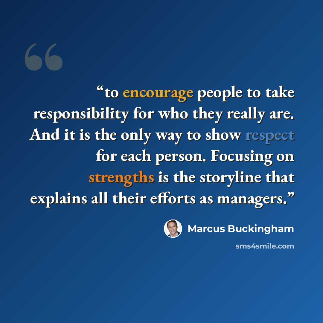 “to encourage people to take responsibility for who they really are. And it is the only way to show respect for each person. Focusing on strengths is the storyline that explains all their efforts as managers.” quote by Marcus Buckingham