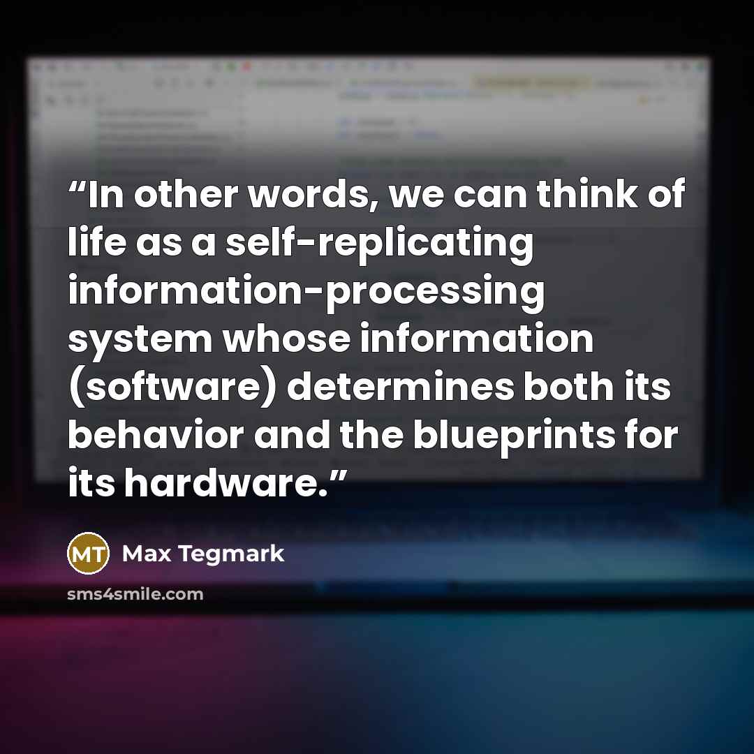 “In other words, we can think of life as a self-replicating information-processing system whose information (software) determines both its behavior and the blueprints for its hardware.” quote by Max Tegmark