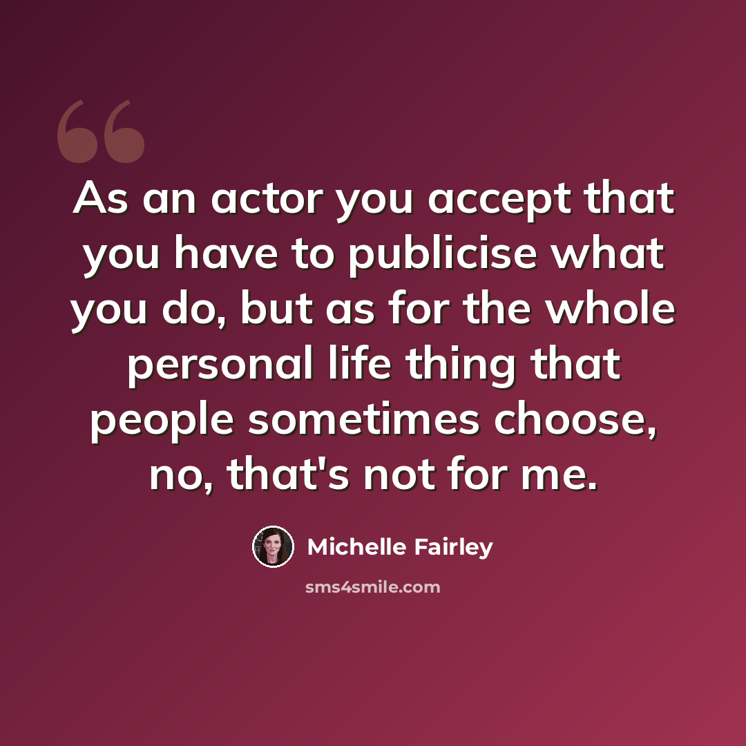 “As an actor you accept that you have to publicise what you do, but as for the whole personal life thing that people sometimes choose, no, that's not for me.” quote by Michelle Fairley