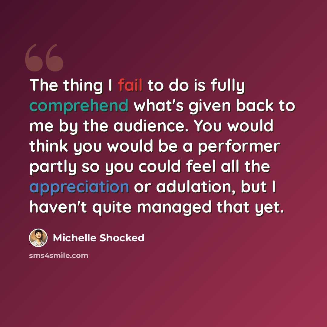 “The thing I fail to do is fully comprehend what's given back to me by the audience. You would think you would be a performer partly so you could feel all the appreciation or adulation, but I haven't quite managed that yet.” quote by Michelle Shocked