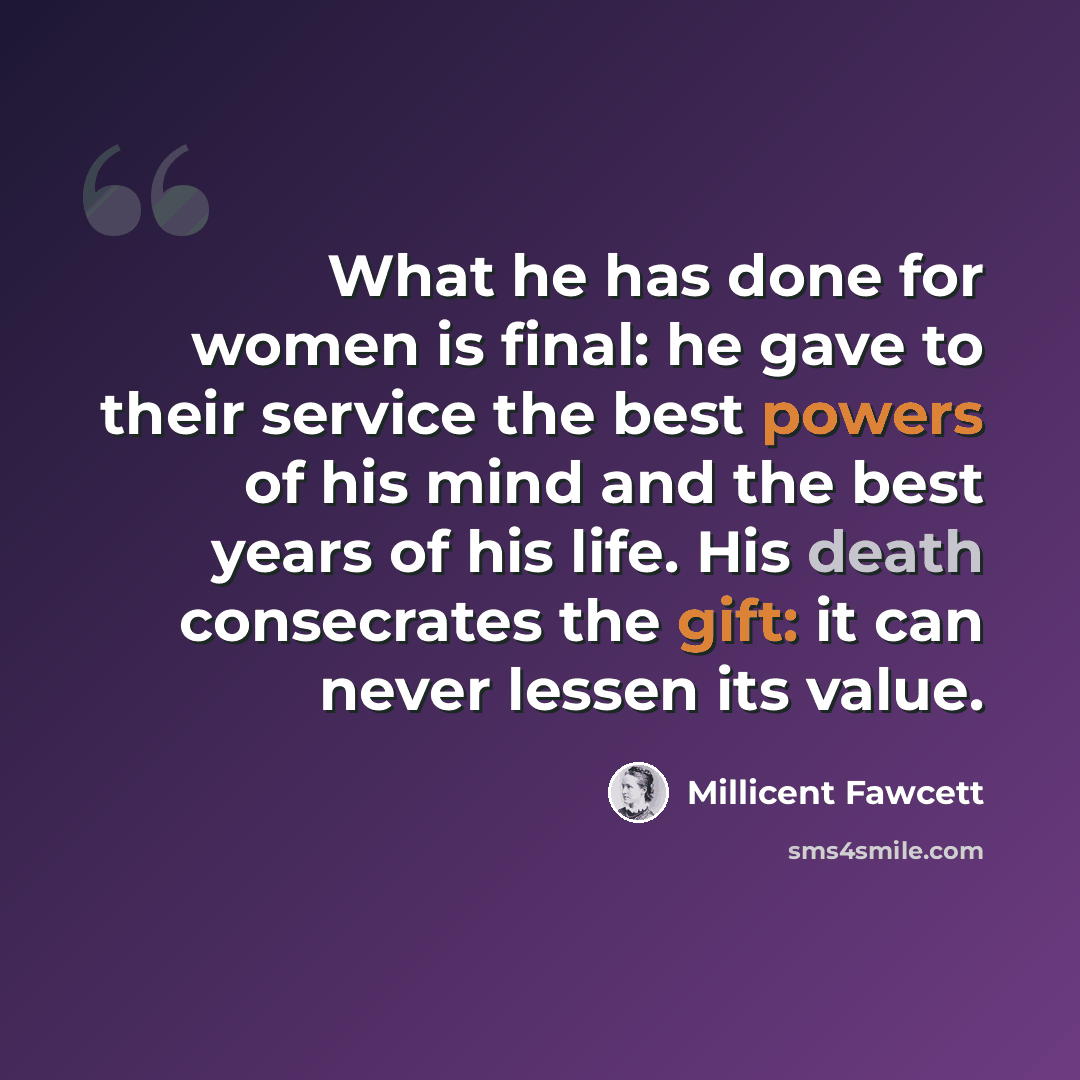 “What he has done for women is final: he gave to their service the best powers of his mind and the best years of his life. His death consecrates the gift: it can never lessen its value.” quote by Millicent Fawcett