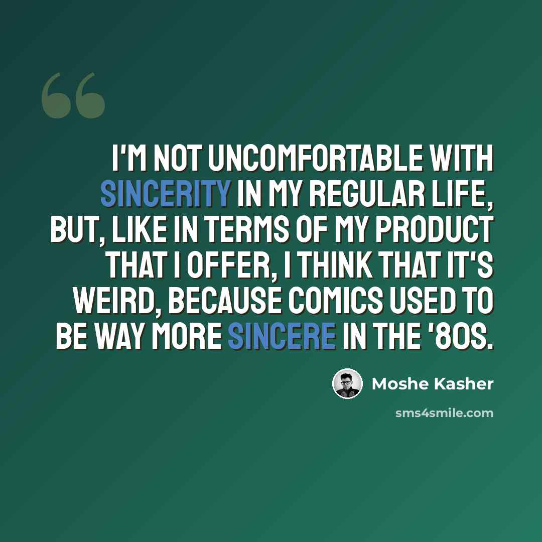 “I'm not uncomfortable with sincerity in my regular life, but, like in terms of my product that I offer, I think that it's weird, because comics used to be way more sincere in the '80s.” quote by Moshe Kasher