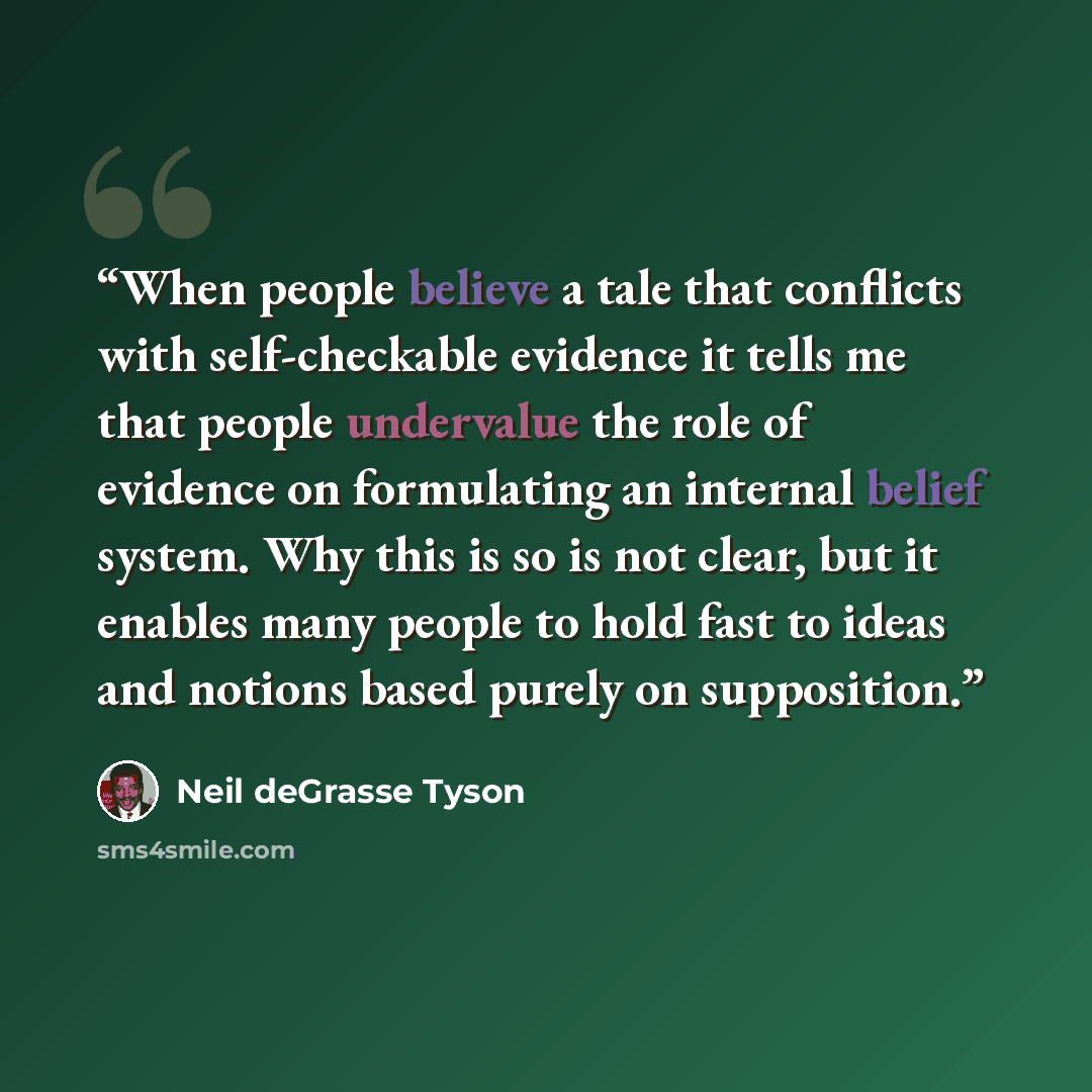 “When people believe a tale that conflicts with self-checkable evidence it tells me that people undervalue the role of evidence on formulating an internal belief system. Why this is so is not clear, but it enables many people to hold fast to ideas and notions based purely on supposition.” quote by Neil deGrasse Tyson