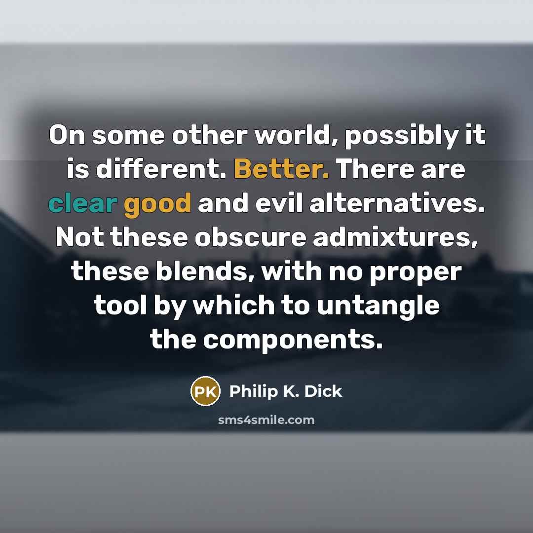 “On some other world, possibly it is different. Better. There are clear good and evil alternatives. Not these obscure admixtures, these blends, with no proper tool by which to untangle the components.” quote by Philip K. Dick