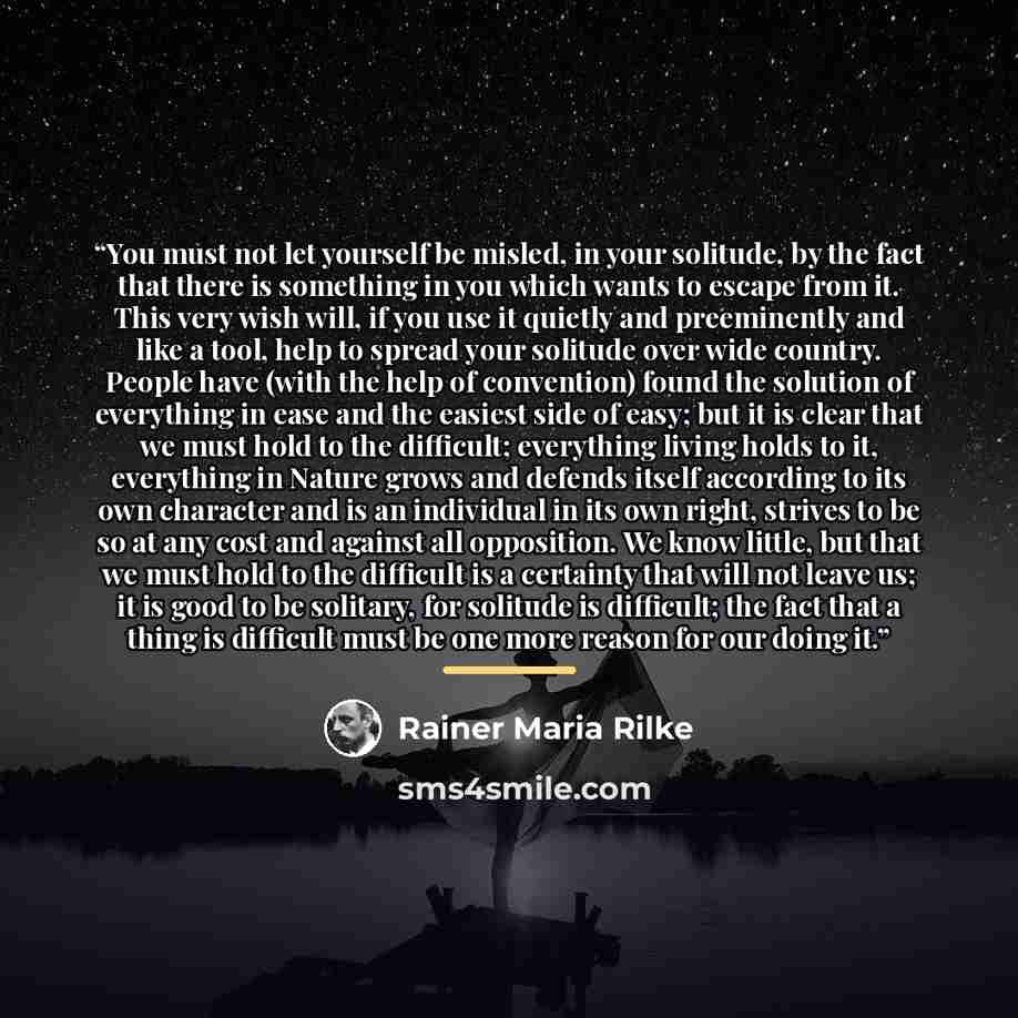“You must not let yourself be misled, in your solitude, by the fact that there is something in you which wants to escape from it. This very wish will, if you use it quietly and preeminently and like a tool, help to spread your solitude over wide country. People have (with the help of convention)…” quote by Rainer Maria Rilke