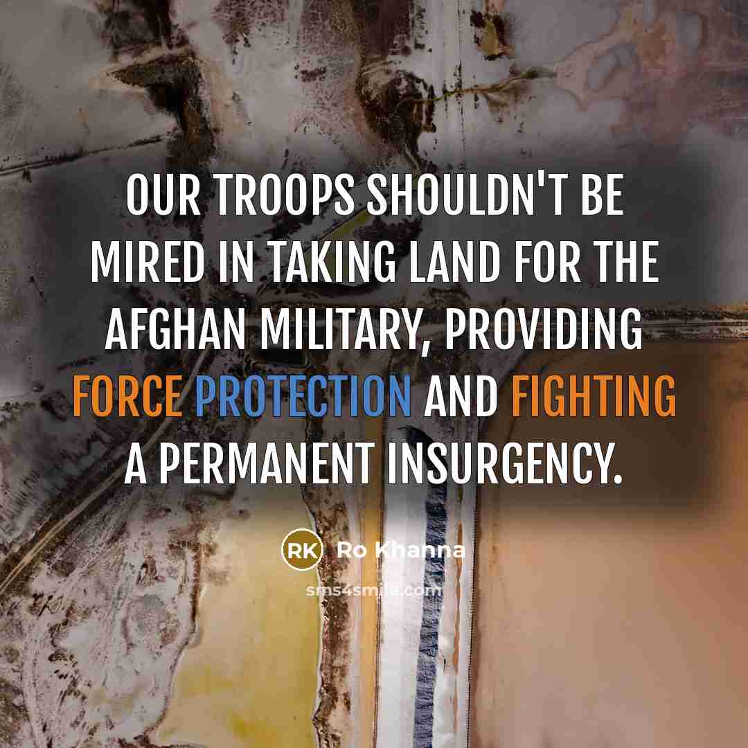 “Our troops shouldn't be mired in taking land for the Afghan military, providing force protection and fighting a permanent insurgency.” quote by Ro Khanna