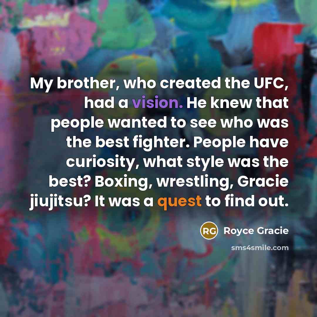 “My brother, who created the UFC, had a vision. He knew that people wanted to see who was the best fighter. People have curiosity, what style was the best? Boxing, wrestling, Gracie jiujitsu? It was a quest to find out.” quote by Royce Gracie