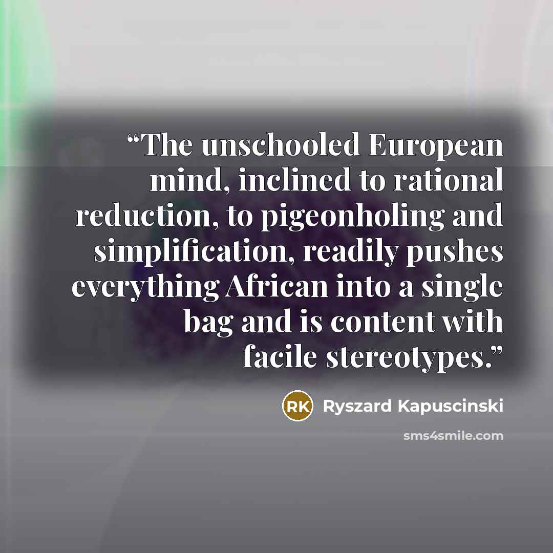“The unschooled European mind, inclined to rational reduction, to pigeonholing and simplification, readily pushes everything African into a single bag and is content with facile stereotypes.” quote by Ryszard Kapuściński
