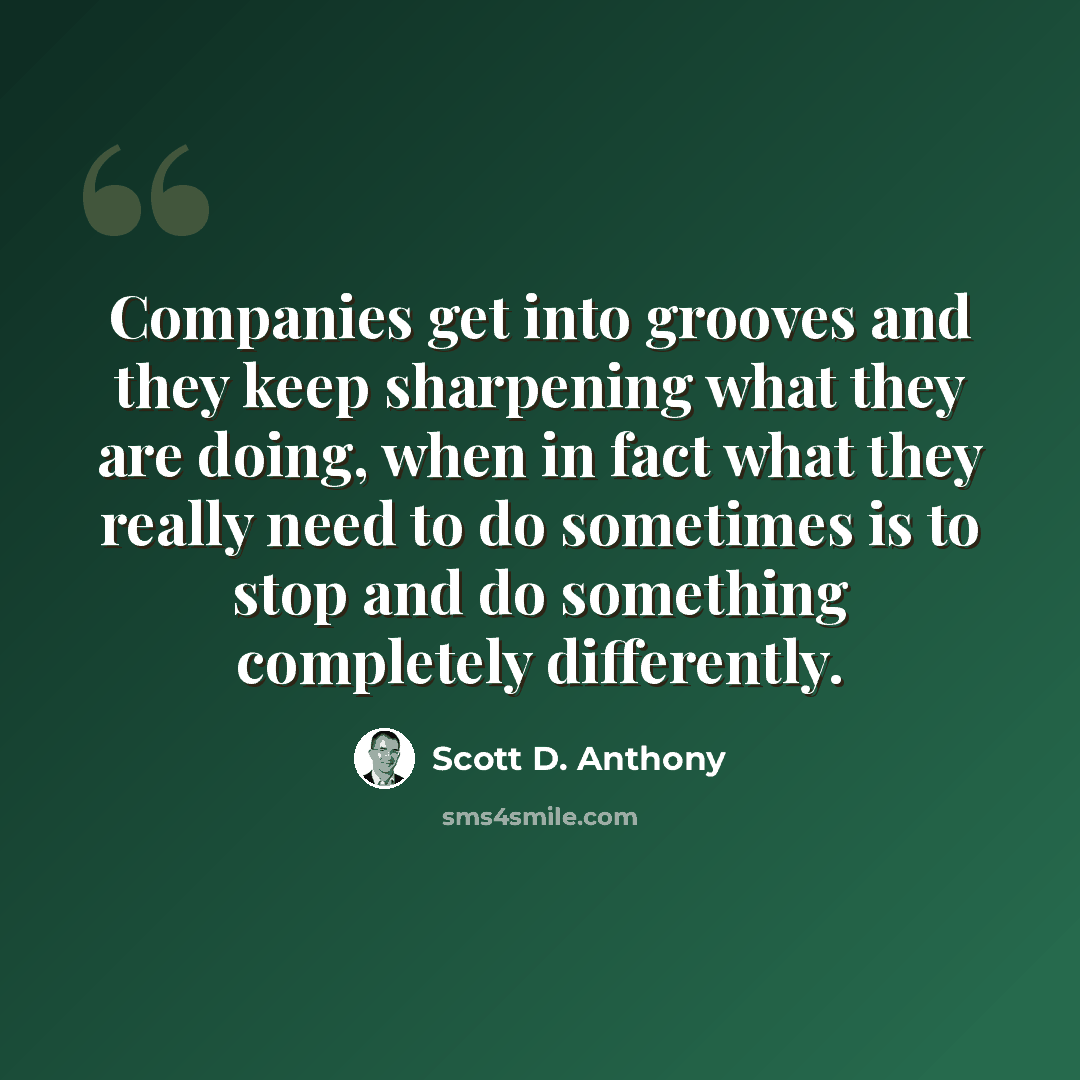 “Companies get into grooves and they keep sharpening what they are doing, when in fact what they really need to do sometimes is to stop and do something completely differently.” quote by Scott D. Anthony