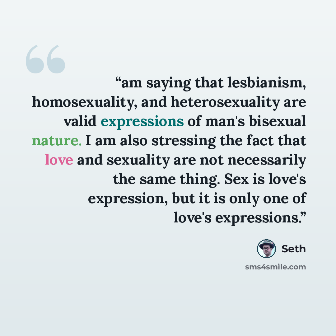 “am saying that lesbianism, homosexuality, and heterosexuality are valid expressions of man's bisexual nature. I am also stressing the fact that love and sexuality are not necessarily the same thing. Sex is love's expression, but it is only one of love's expressions.” quote by Seth