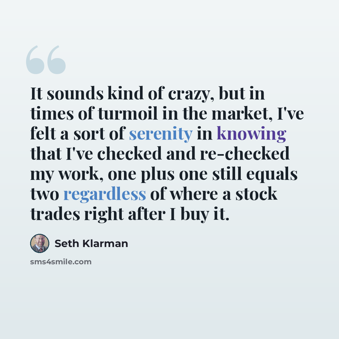 “It sounds kind of crazy, but in times of turmoil in the market, I've felt a sort of serenity in knowing that I've checked and re-checked my work, one plus one still equals two regardless of where a stock trades right after I buy it.” quote by Seth Klarman