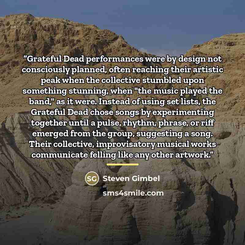 “Grateful Dead performances were by design not consciously planned, often reaching their artistic peak when the collective stumbled upon something stunning, when "the music played the band," as it were. Instead of using set lists, the Grateful Dead chose songs by experimenting together until a…” quote by Steven Gimbel