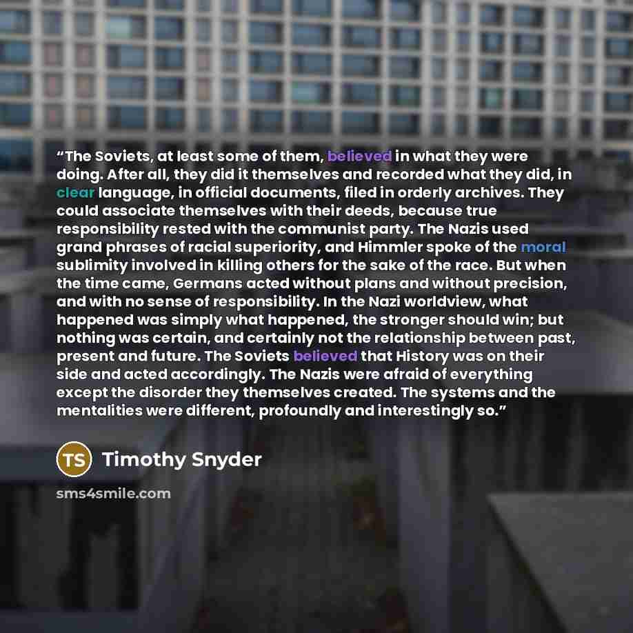 “The Soviets, at least some of them, believed in what they were doing. After all, they did it themselves and recorded what they did, in clear language, in official documents, filed in orderly archives. They could associate themselves with their deeds, because true responsibility rested with the…” quote by Timothy Snyder