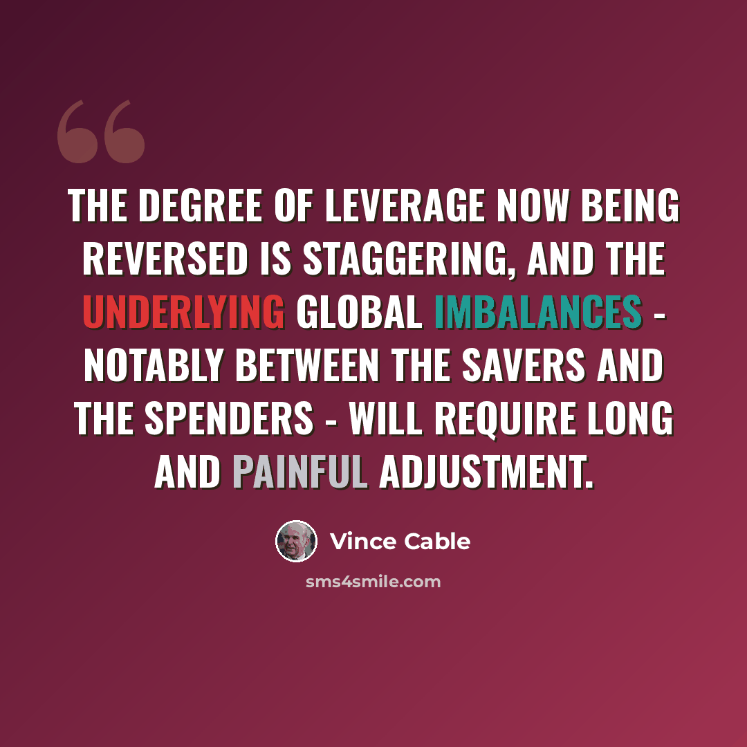 “The degree of leverage now being reversed is staggering, and the underlying global imbalances - notably between the savers and the spenders - will require long and painful adjustment.” quote by Vince Cable