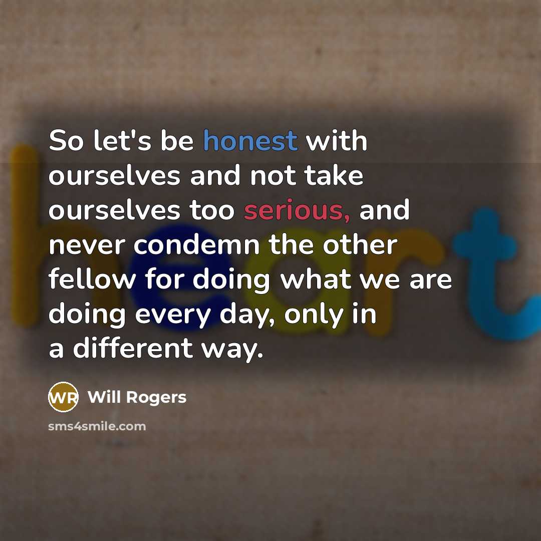 “So let's be honest with ourselves and not take ourselves too serious, and never condemn the other fellow for doing what we are doing every day, only in a different way.” quote by Will Rogers