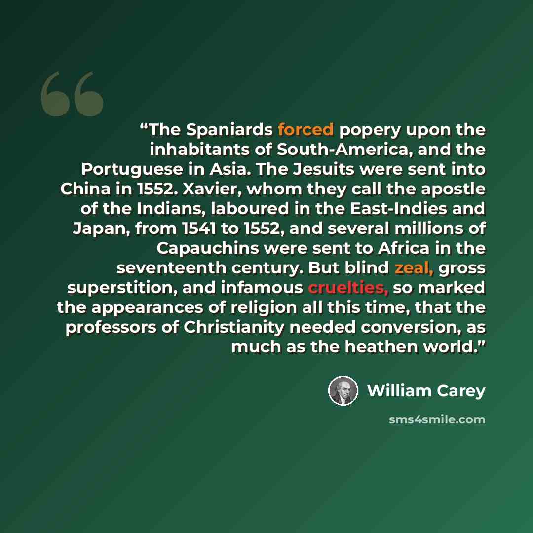 “The Spaniards forced popery upon the inhabitants of South-America, and the Portuguese in Asia. The Jesuits were sent into China in 1552. Xavier, whom they call the apostle of the Indians, laboured in the East-Indies and Japan, from 1541 to 1552, and several millions of Capauchins were sent to…” quote by William Carey