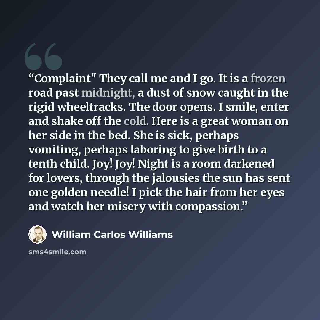 “Complaint" They call me and I go. It is a frozen road past midnight, a dust of snow caught in the rigid wheeltracks. The door opens. I smile, enter and shake off the cold. Here is a great woman on her side in the bed. She is sick, perhaps vomiting, perhaps laboring to give birth to a tenth child…” quote by William Carlos Williams